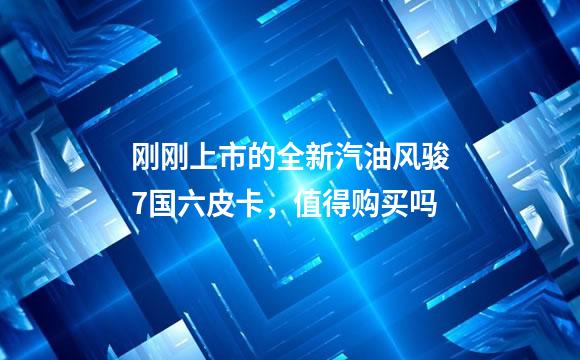 刚刚上市的全新汽油风骏7国六皮卡，值得购买吗