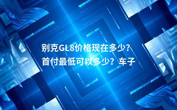 别克GL8价格现在多少？首付最低可以多少？车子