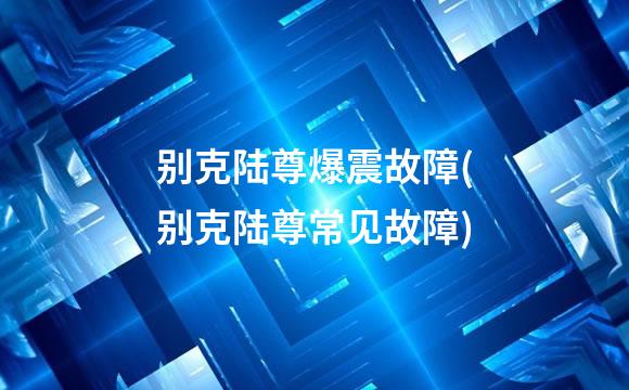 别克陆尊爆震故障(别克陆尊常见故障)