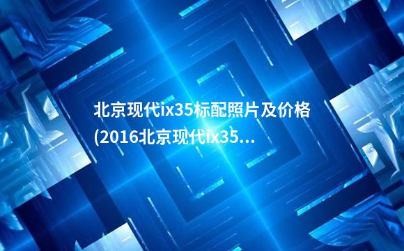 北京现代ix35标配照片及价格(2016北京现代ix35图片)