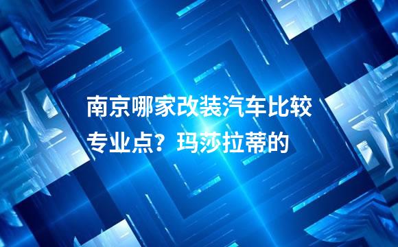 南京哪家改装汽车比较专业点？玛莎拉蒂的