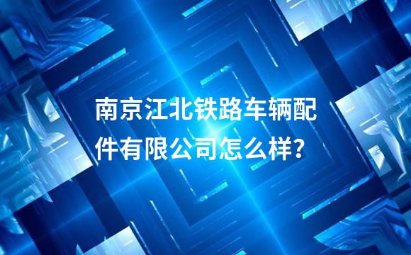 南京江北铁路车辆配件有限公司怎么样？