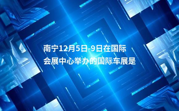 南宁12月5日-9日在国际会展中心举办的国际车展是