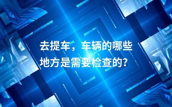 去提车，车辆的哪些地方是需要检查的？