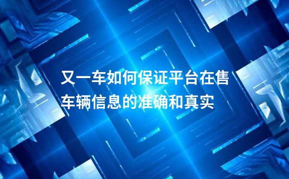 又一车如何保证平台在售车辆信息的准确和真实