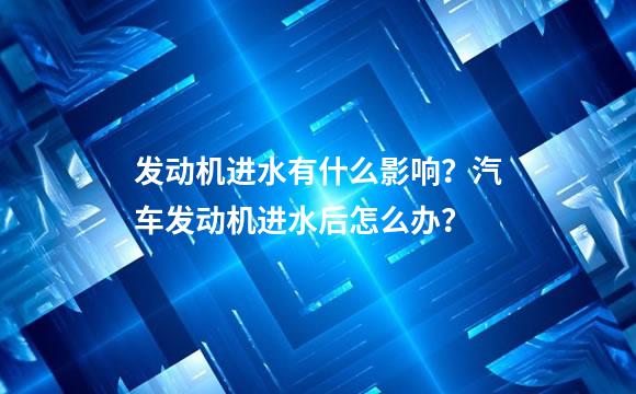 发动机进水有什么影响？汽车发动机进水后怎么办？
