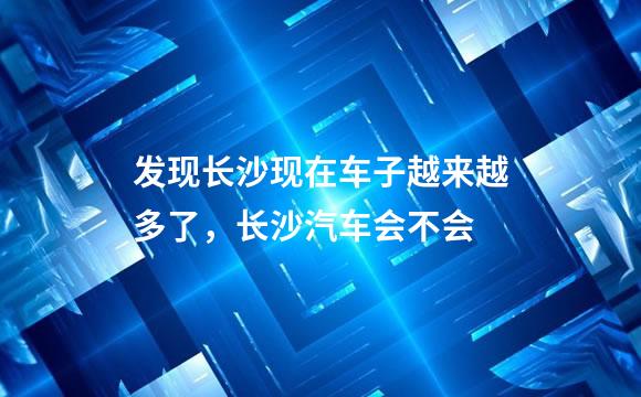 发现长沙现在车子越来越多了，长沙汽车会不会