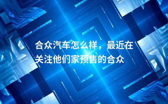 合众汽车怎么样，最近在关注他们家预售的合众