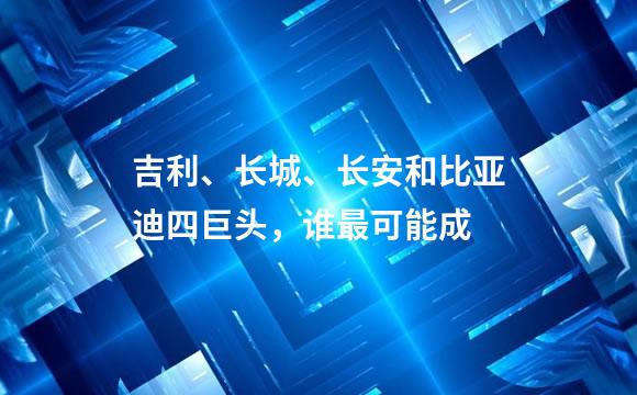 吉利、长城、长安和比亚迪四巨头，谁最可能成