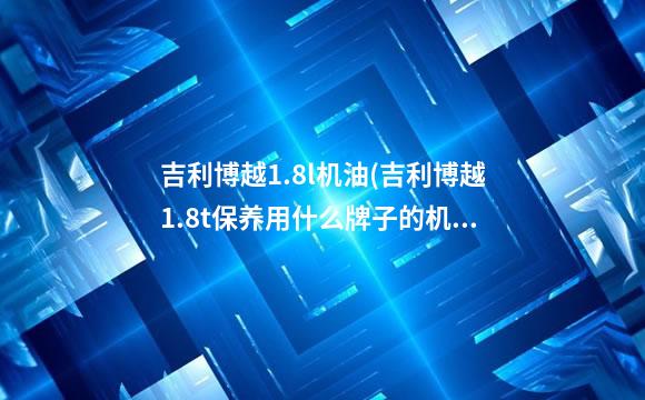 吉利博越1.8l机油(吉利博越1.8t保养用什么牌子的机油)
