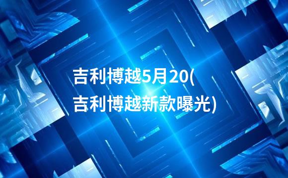 吉利博越5月20(吉利博越新款曝光)