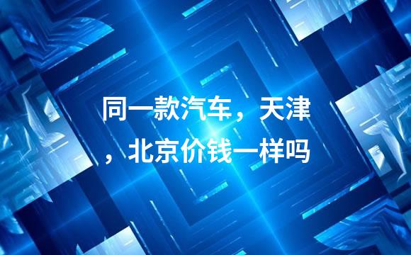 同一款汽车，天津，北京价钱一样吗