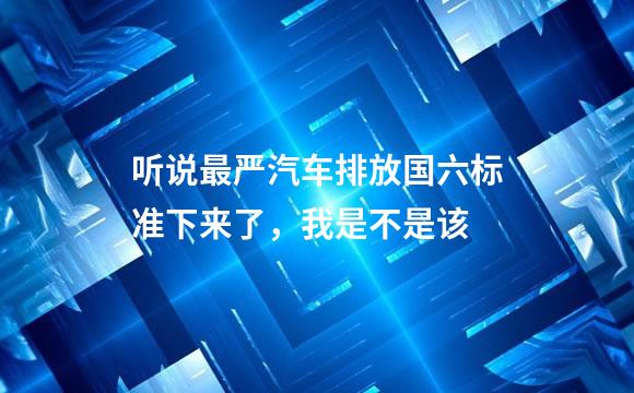 听说最严汽车排放国六标准下来了，我是不是该