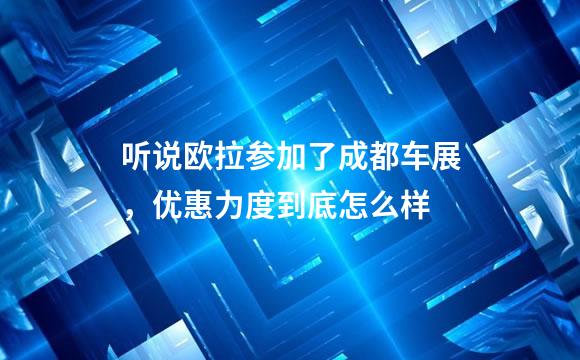 听说欧拉参加了成都车展，优惠力度到底怎么样
