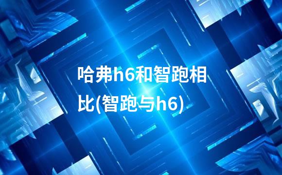 哈弗h6和智跑相比(智跑与h6)