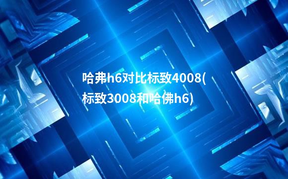 哈弗h6对比标致4008(标致3008和哈佛h6)