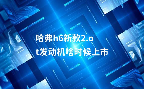 哈弗h6新款2.ot发动机啥时候上市