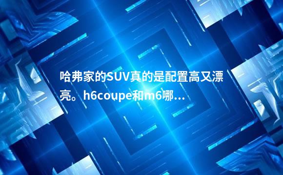 哈弗家的SUV真的是配置高又漂亮。h6coupe和m6哪一