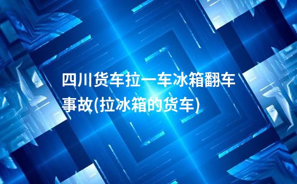 四川货车拉一车冰箱翻车事故(拉冰箱的货车)