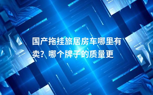 国产拖挂旅居房车哪里有卖？哪个牌子的质量更