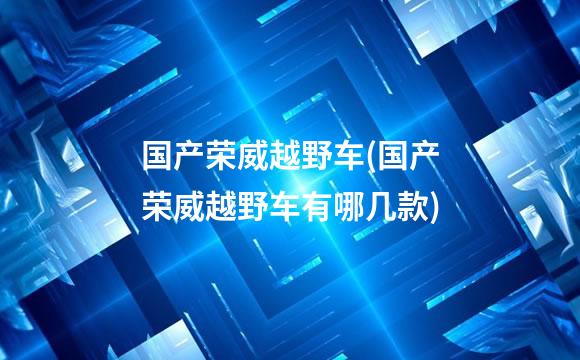 国产荣威越野车(国产荣威越野车有哪几款)