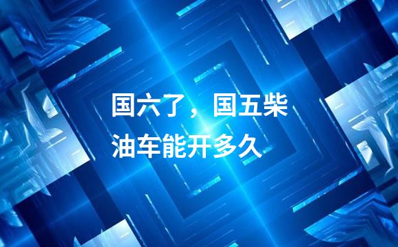 国六了，国五柴油车能开多久