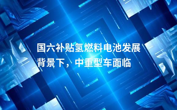 国六补贴氢燃料电池发展背景下，中重型车面临