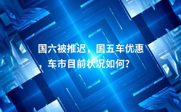 国六被推迟，国五车优惠，车市目前状况如何？