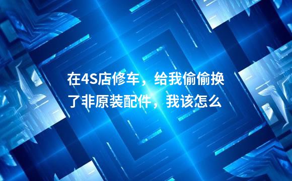 在4S店修车，给我偷偷换了非原装配件，我该怎么