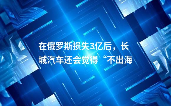 在俄罗斯损失3亿后，长城汽车还会觉得“不出海