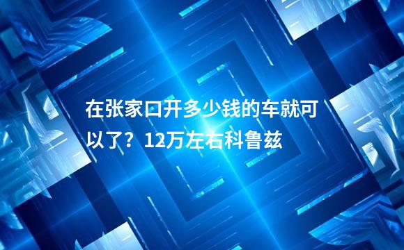 在张家口开多少钱的车就可以了？12万左右科鲁兹