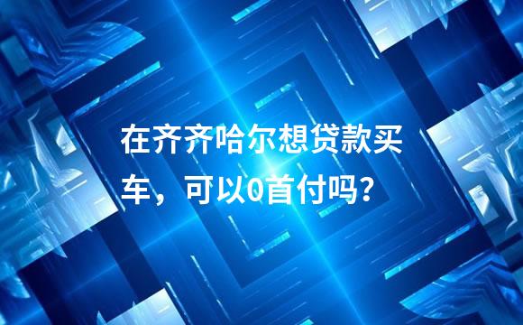 在齐齐哈尔想贷款买车，可以0首付吗？