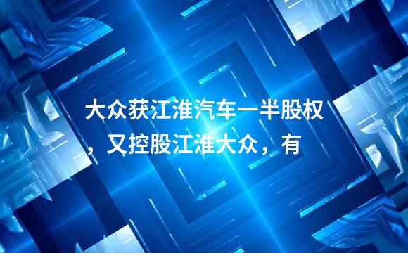 大众获江淮汽车一半股权，又控股江淮大众，有