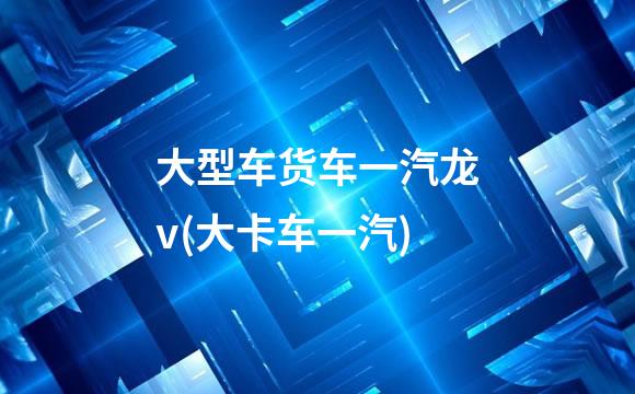 大型车货车一汽龙v(大卡车一汽)