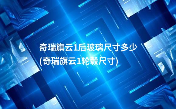 奇瑞旗云1后玻璃尺寸多少(奇瑞旗云1轮毂尺寸)