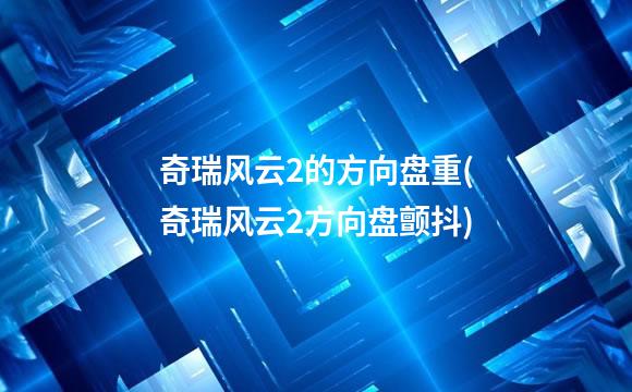 奇瑞风云2的方向盘重(奇瑞风云2方向盘颤抖)