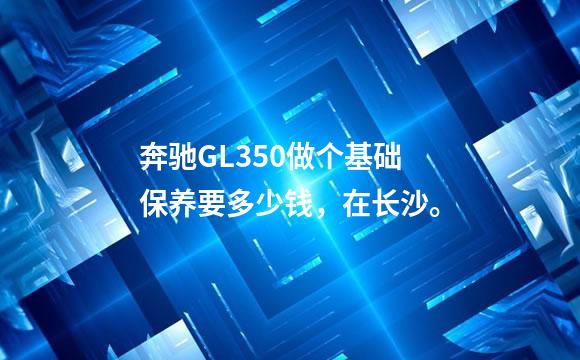 奔驰GL350做个基础保养要多少钱，在长沙。