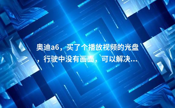 奥迪a6，买了个播放视频的光盘，行驶中没有画面，可以解决么，15款30fsl，我开车不看，给别人看