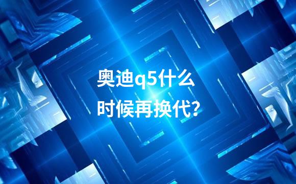 奥迪q5什么时候再换代？
