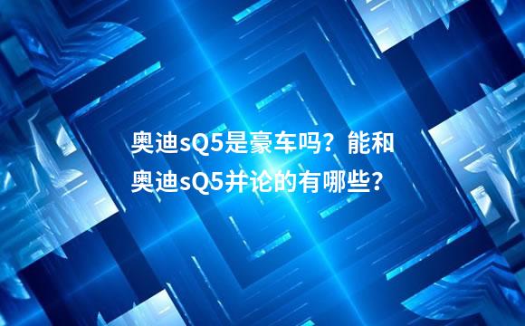 奥迪sQ5是豪车吗？能和奥迪sQ5并论的有哪些？