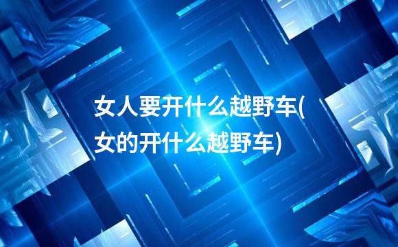 女人要开什么越野车(女的开什么越野车)