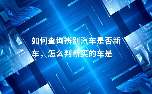 如何查询辨别汽车是否新车，怎么判断买的车是