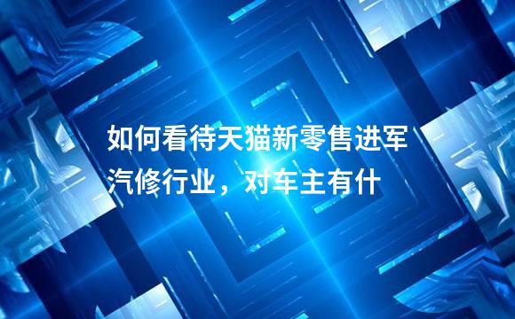 如何看待天猫新零售进军汽修行业，对车主有什