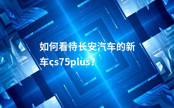 如何看待长安汽车的新车cs75plus？