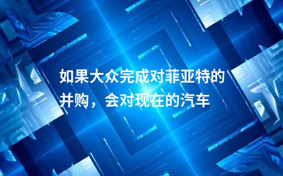 如果大众完成对菲亚特的并购，会对现在的汽车