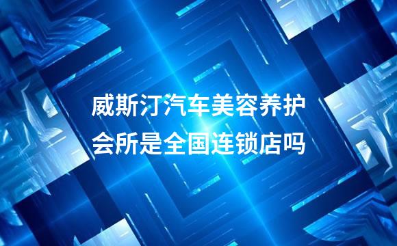 威斯汀汽车美容养护会所是全国连锁店吗