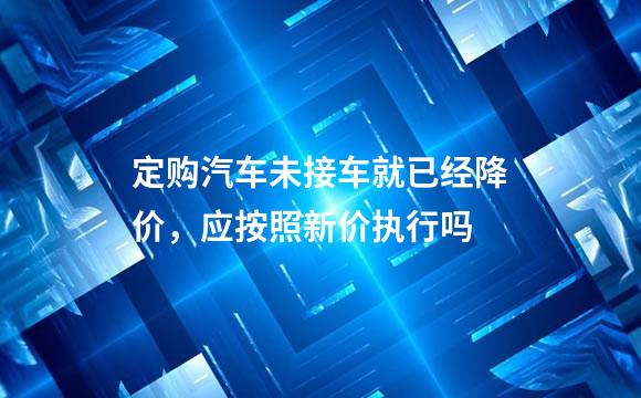 定购汽车未接车就已经降价，应按照新价执行吗