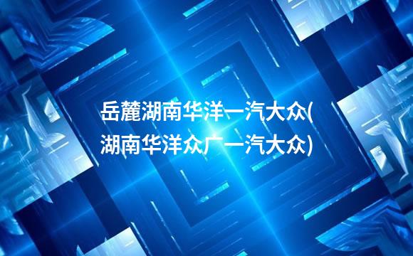 岳麓湖南华洋一汽大众(湖南华洋众广一汽大众)