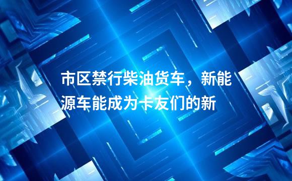 市区禁行柴油货车，新能源车能成为卡友们的新