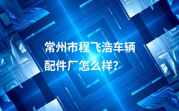 常州市程飞浩车辆配件厂怎么样？